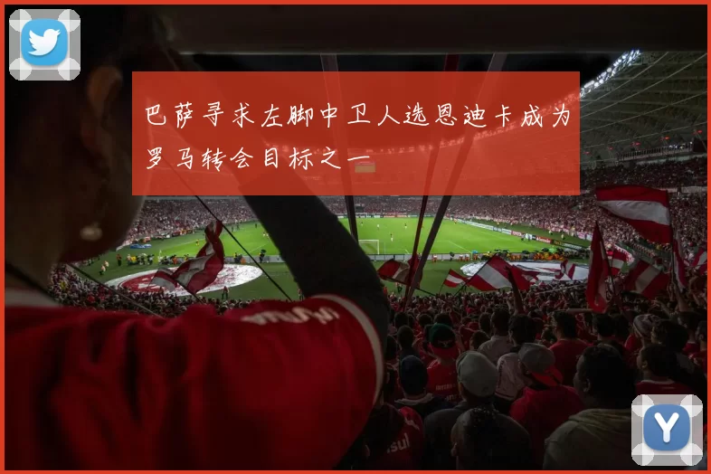 巴萨寻求左脚中卫人选恩迪卡成为罗马转会目标之一