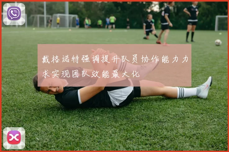 戴格诺特强调提升队员协作能力力求实现团队效能最大化
