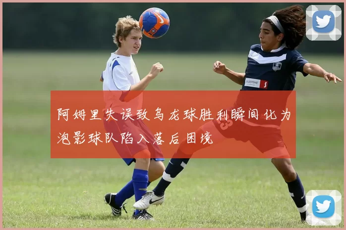 阿姆里失误致乌龙球胜利瞬间化为泡影球队陷入落后困境
