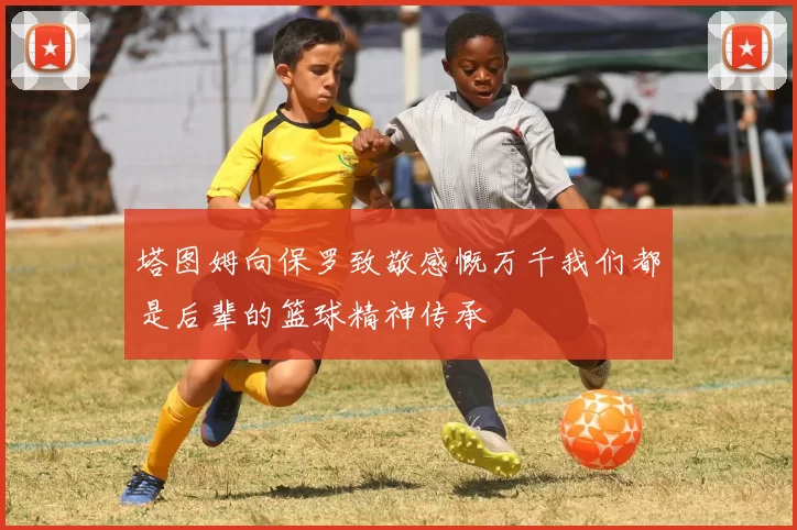 塔图姆向保罗致敬感慨万千我们都是后辈的篮球精神传承