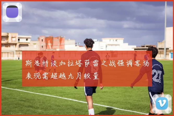 斯洛特谈加拉塔萨雷之战强调客场表现需超越九月较量