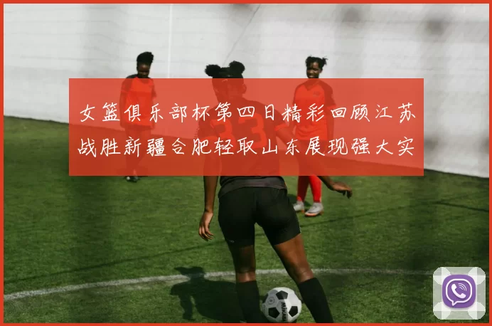 女篮俱乐部杯第四日精彩回顾江苏战胜新疆合肥轻取山东展现强大实力