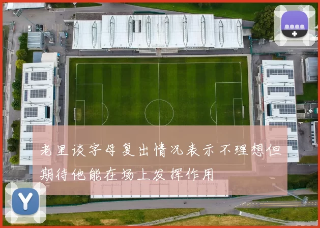 老里谈字母复出情况表示不理想但期待他能在场上发挥作用