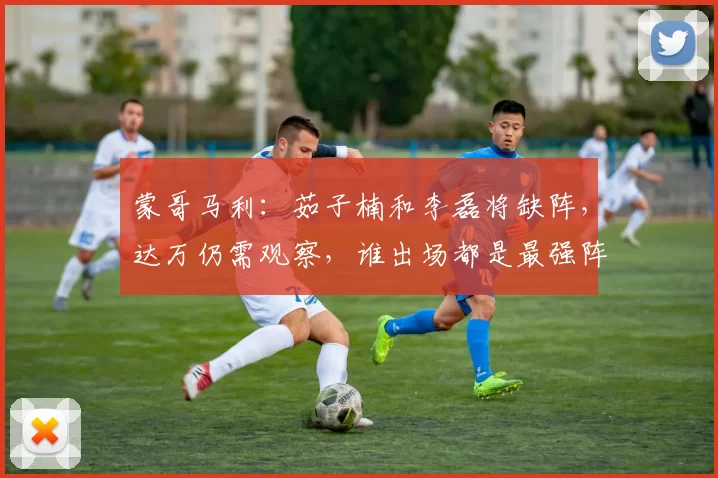 蒙哥马利：茹子楠和李磊将缺阵，达万仍需观察，谁出场都是最强阵