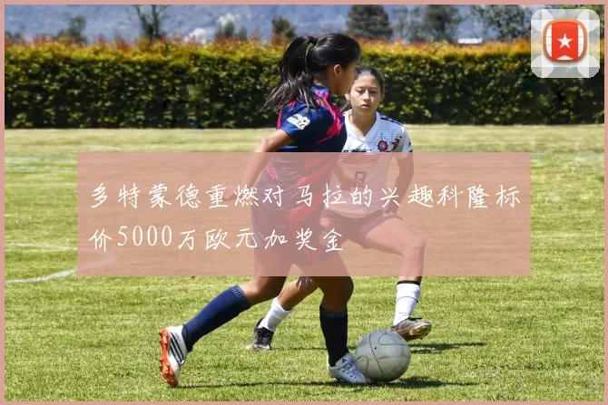 多特蒙德重燃对马拉的兴趣科隆标价5000万欧元加奖金
