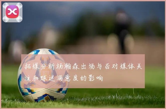 拓媒分析杨瀚森出场与否对媒体关注和球迷满意度的影响