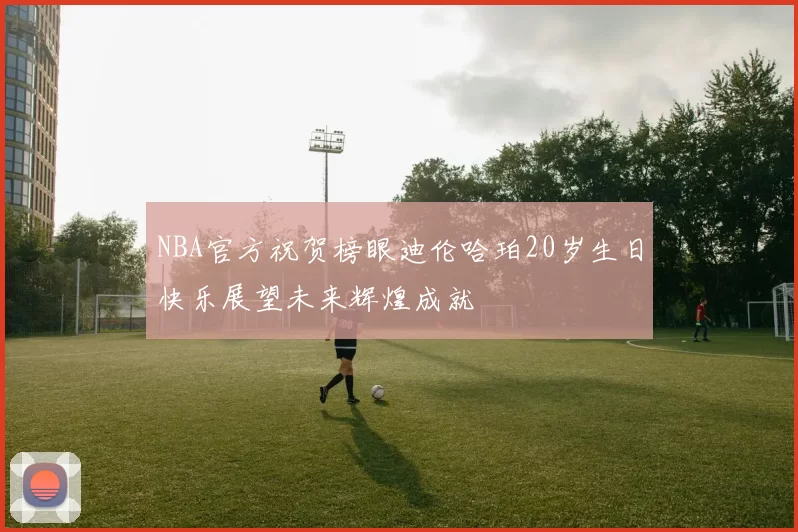NBA官方祝贺榜眼迪伦哈珀20岁生日快乐展望未来辉煌成就