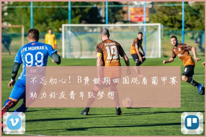 不忘初心！B费假期回国观看葡甲赛助力好友青年队梦想