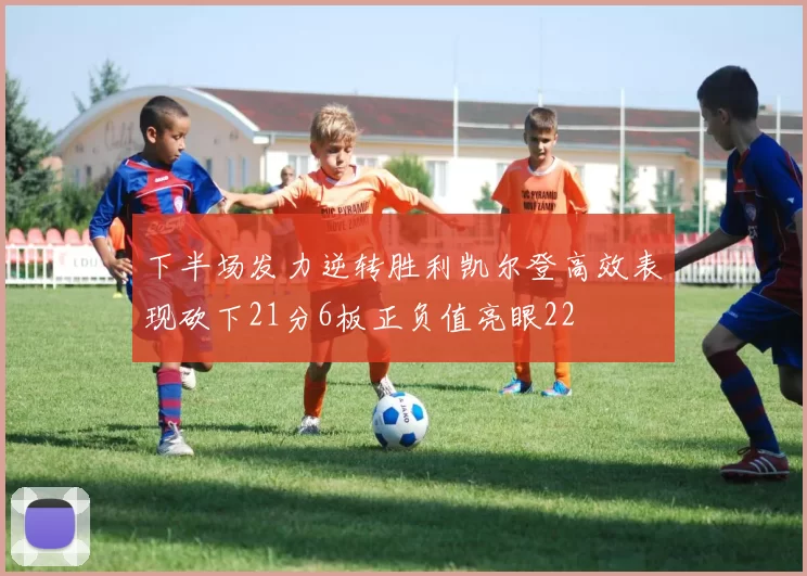 下半场发力逆转胜利凯尔登高效表现砍下21分6板正负值亮眼22