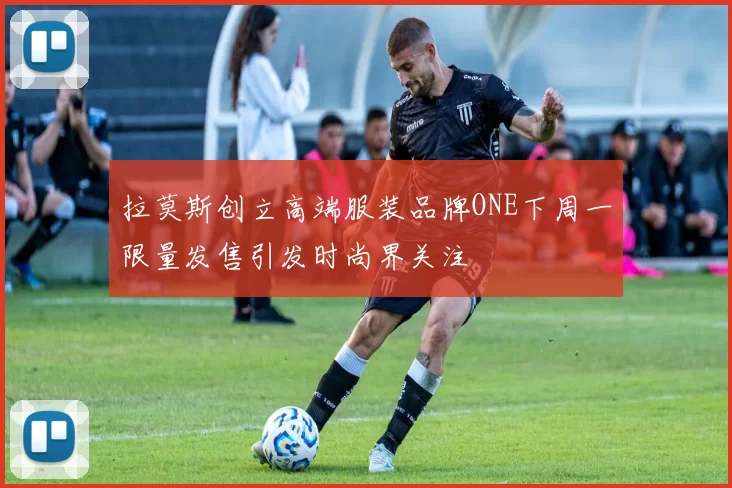 拉莫斯创立高端服装品牌ONE下周一限量发售引发时尚界关注