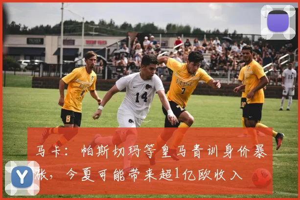 马卡：帕斯切玛等皇马青训身价暴涨，今夏可能带来超1亿欧收入