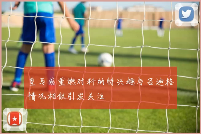 皇马或重燃对科纳特兴趣与吕迪格情况相似引发关注
