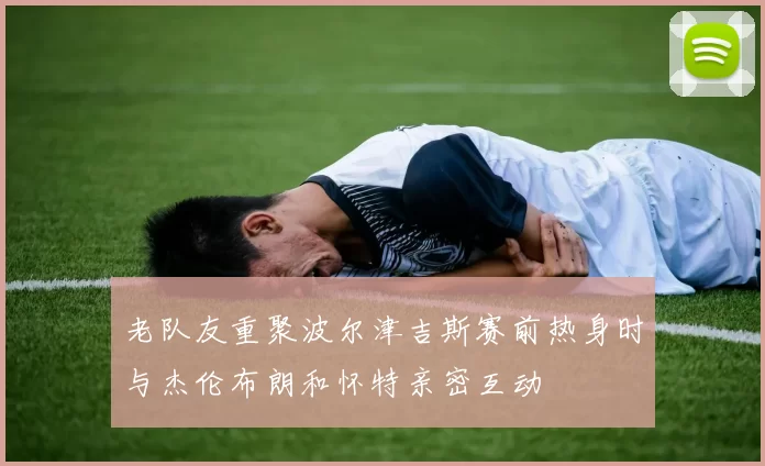 老队友重聚波尔津吉斯赛前热身时与杰伦布朗和怀特亲密互动