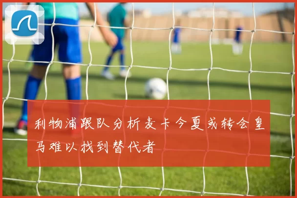 利物浦跟队分析麦卡今夏或转会皇马难以找到替代者